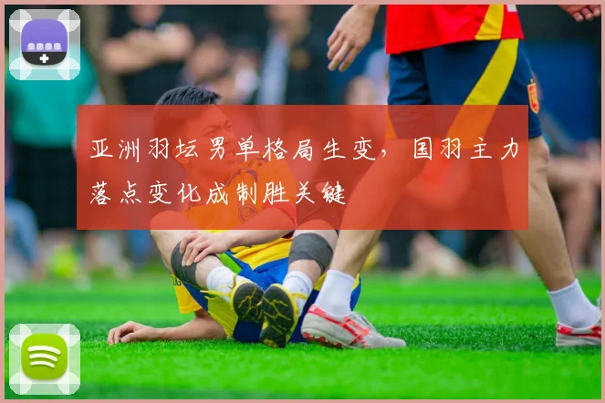 亚洲羽坛男单格局生变，国羽主力落点变化成制胜关键 - 中国体彩网