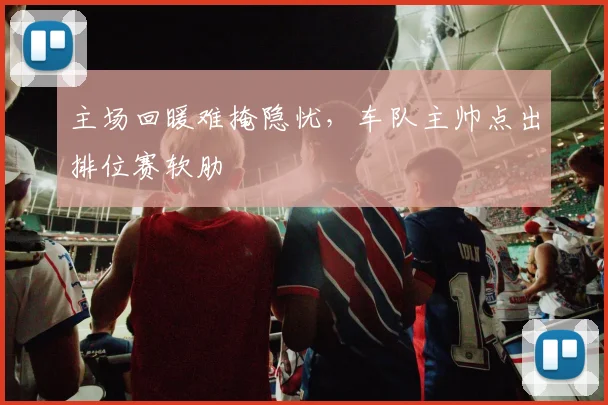 主场回暖难掩隐忧，车队主帅点出排位赛软肋 - 中国体彩网