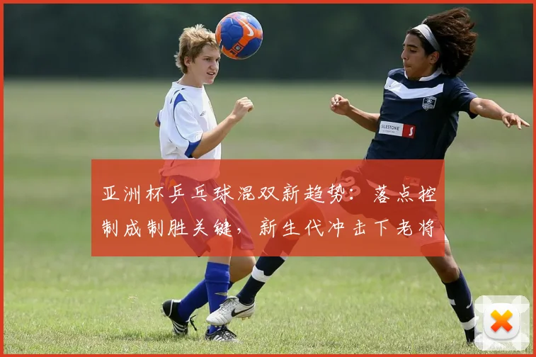 亚洲杯乒乓球混双新趋势:落点控制成制胜关键,新生代冲击下老将求变