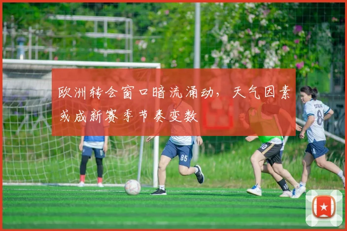 欧洲转会窗口暗流涌动,天气因素或成新赛季节奏变数