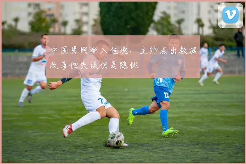 中国男网渐入佳境,主帅点出数据改善但失误仍是隐忧