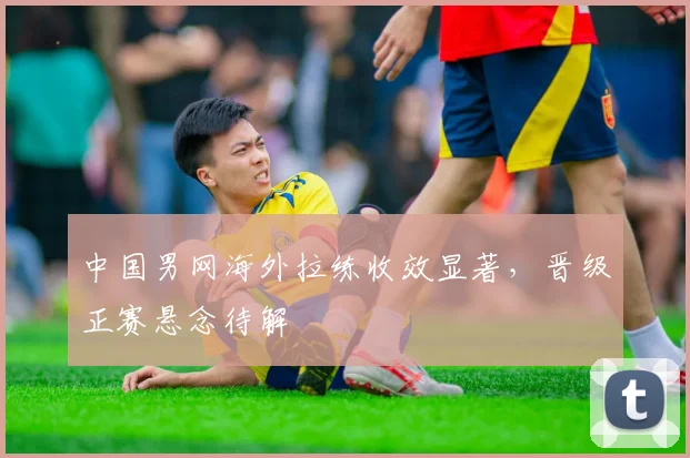 中国男网海外拉练收效显著，晋级正赛悬念待解