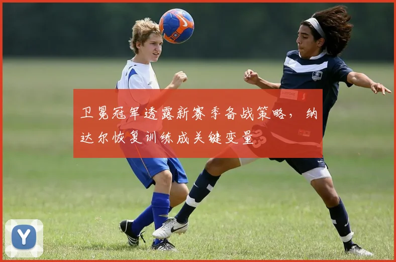 卫冕冠军透露新赛季备战策略，纳达尔恢复训练成关键变量 - 中国体彩网