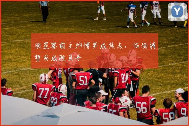 明星赛前主帅博弈成焦点，临场调整或成胜负手