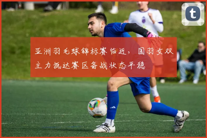 亚洲羽毛球锦标赛临近，国羽女双主力抵达赛区备战状态平稳 - 中国体彩网