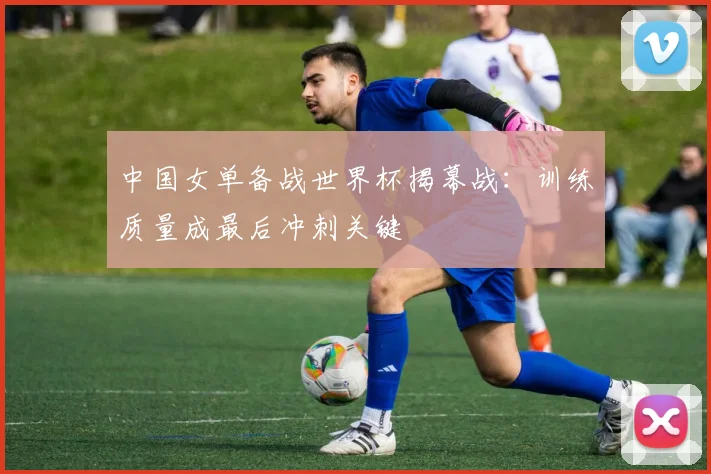 中国女单备战世界杯揭幕战:训练质量成最后冲刺关键