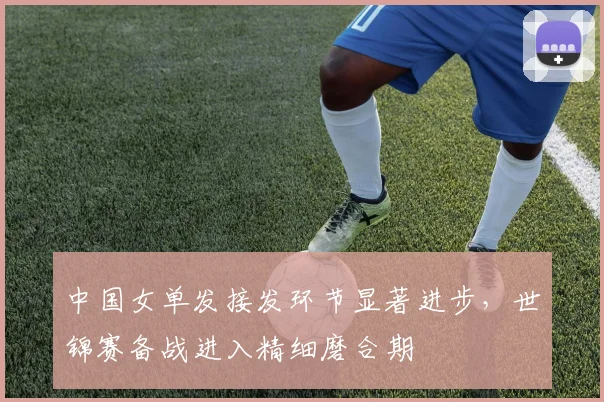 中国女单发接发环节显著进步，世锦赛备战进入精细磨合期