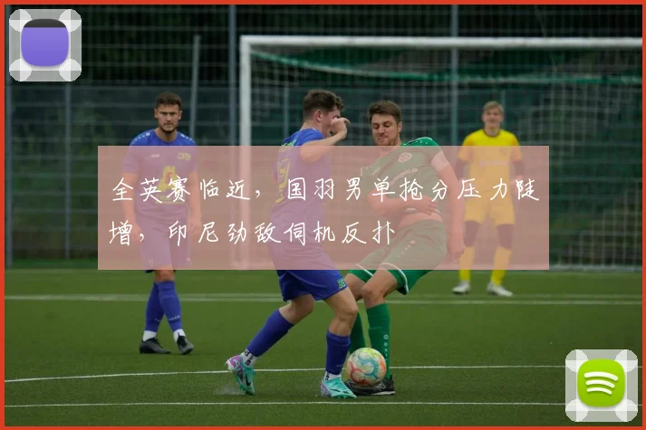 全英赛临近,国羽男单抢分压力陡增,印尼劲敌伺机反扑