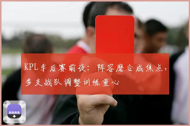 KPL季后赛前夜：阵容磨合成焦点，多支战队调整训练重心