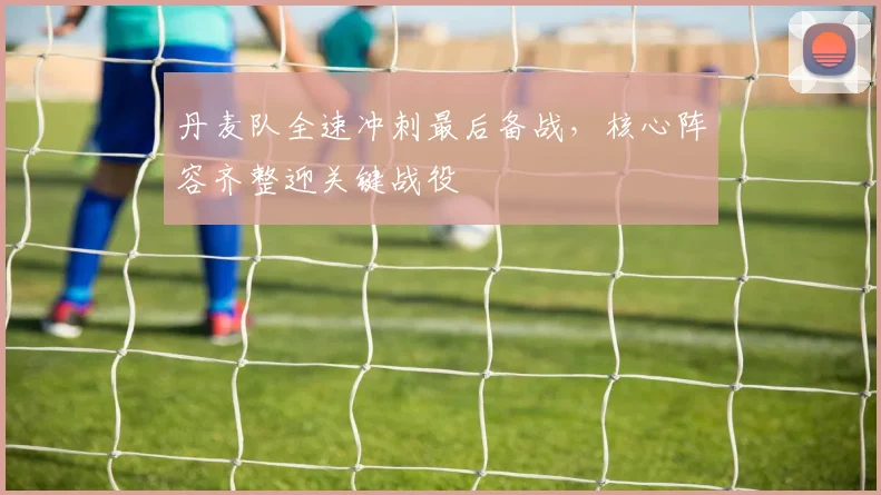 丹麦队全速冲刺最后备战,核心阵容齐整迎关键战役