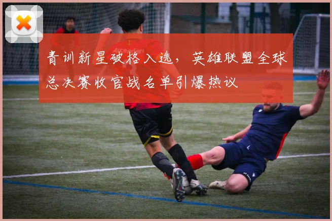 青训新星破格入选，英雄联盟全球总决赛收官战名单引爆热议