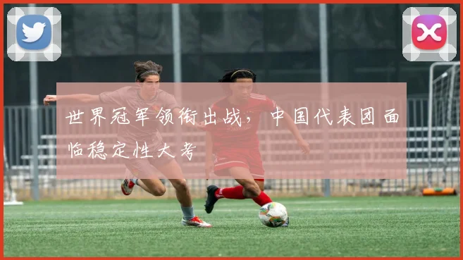 世界冠军领衔出战,中国代表团面临稳定性大考