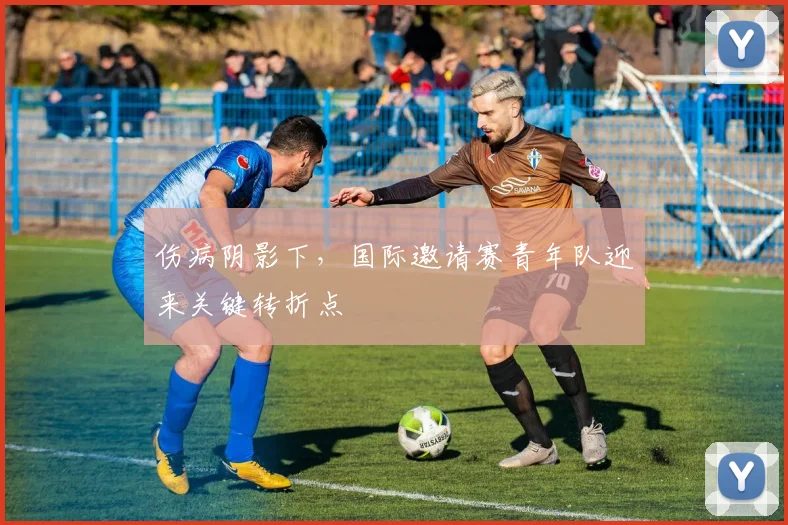 伤病阴影下，国际邀请赛青年队迎来关键转折点 - 中国体彩网