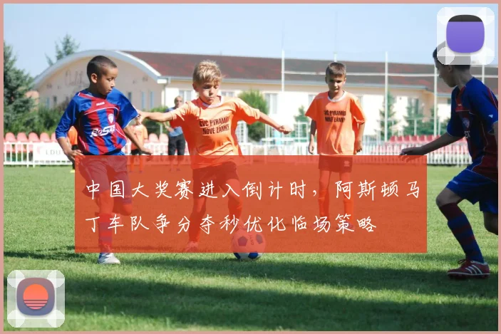 中国大奖赛进入倒计时，阿斯顿马丁车队争分夺秒优化临场策略