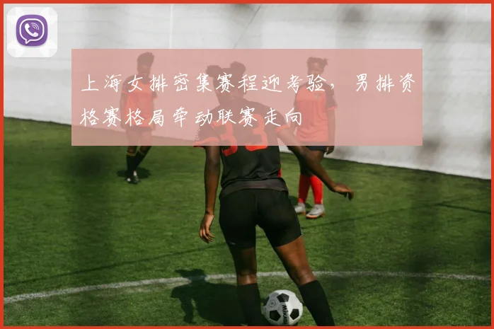 上海女排密集赛程迎考验,男排资格赛格局牵动联赛走向