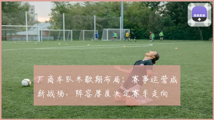 厂商车队冬歇期布局:赛事运营成新战场,阵容厚度决定赛季走向