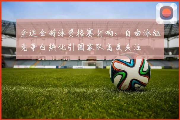 全运会游泳资格赛打响，自由泳组竞争白热化引国家队高度关注 - 中国体彩网
