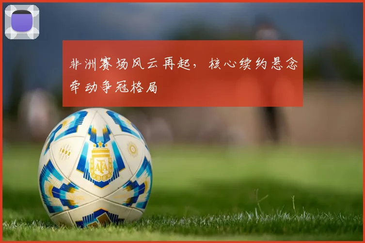 非洲赛场风云再起,核心续约悬念牵动争冠格局