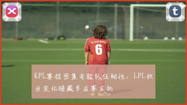 KPL赛程密集考验队伍韧性,LPL积分变化暗藏季后赛玄机