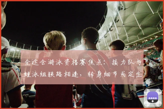 全运会游泳资格赛焦点：接力队与蛙泳组狭路相逢，转身细节或定生死