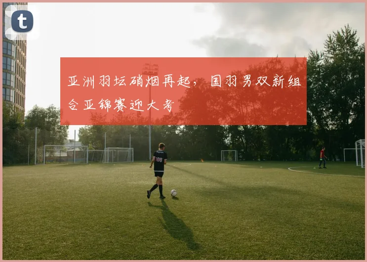 亚洲羽坛硝烟再起，国羽男双新组合亚锦赛迎大考 - 中国体彩网