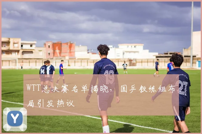 WTT总决赛名单揭晓,国乒教练组布局引发热议