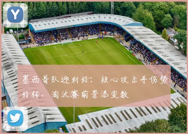墨西哥队迎利好：核心攻击手伤势好转，淘汰赛前景添变数