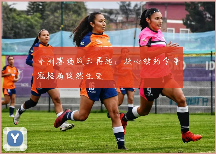 非洲赛场风云再起,核心续约令争冠格局陡然生变