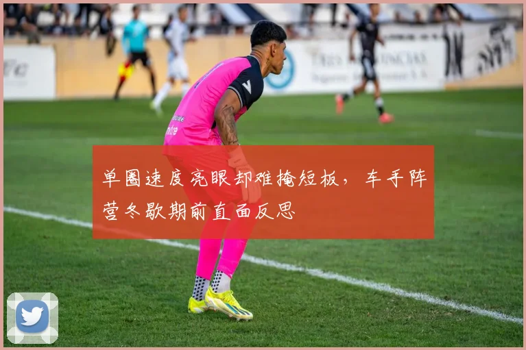 单圈速度亮眼却难掩短板，车手阵营冬歇期前直面反思 - 中国体彩网