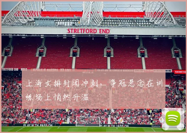 上海女排封闭冲刺，争冠悬念在训练场上悄然升温