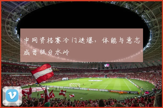 中网资格赛冷门迭爆，体能与意志成晋级分水岭 - 中国体彩网