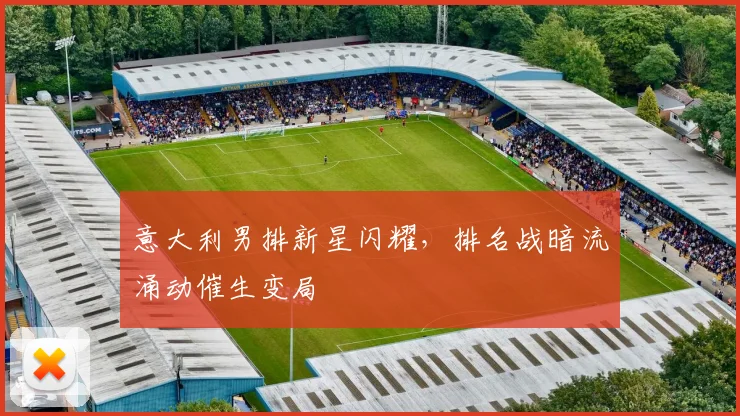 意大利男排新星闪耀,排名战暗流涌动催生变局