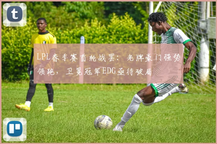 LPL春季赛首轮战罢：老牌豪门强势领跑，卫冕冠军EDG亟待破局