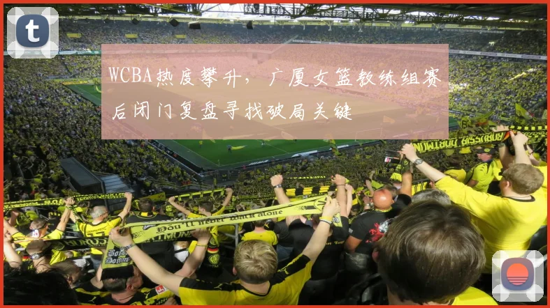 WCBA热度攀升,广厦女篮教练组赛后闭门复盘寻找破局关键