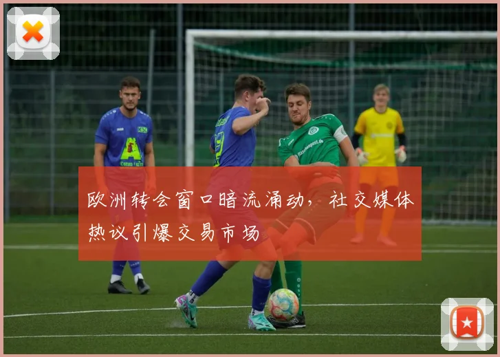 欧洲转会窗口暗流涌动,社交媒体热议引爆交易市场