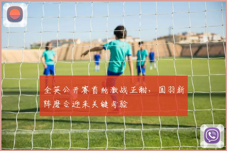 全英公开赛首轮激战正酣,国羽新阵磨合迎来关键考验
