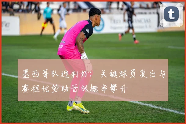 墨西哥队迎利好：关键球员复出与赛程优势助晋级概率攀升