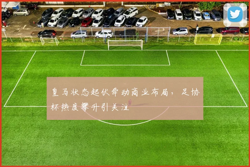 皇马状态起伏牵动商业布局,足协杯热度攀升引关注