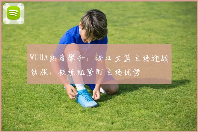 WCBA热度攀升，浙江女篮主场迎战劲旅，教练组紧盯主场优势